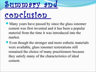 Summary and
conclusion
Many years have passed by since the glass ionomer
cement was first invented and it has been a popular
material from the time it was introduced into the
market.
Even though the stronger and more esthetic materials
were available, glass ionomer restorations still
remained the choice of many practitioners because
they satisfy many of the characteristics of ideal
cement.
 