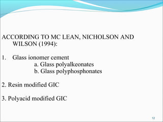 12
ACCORDING TO MC LEAN, NICHOLSON AND
WILSON (1994):
1. Glass ionomer cement
a. Glass polyalkeonates
b. Glass polyphosphonates
2. Resin modified GIC
3. Polyacid modified GIC
 