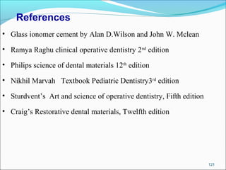 121
References
• Glass ionomer cement by Alan D.Wilson and John W. Mclean
• Ramya Raghu clinical operative dentistry 2nd
edition
• Philips science of dental materials 12th
edition
• Nikhil Marvah Textbook Pediatric Dentistry3rd
edition
• Sturdvent’s Art and science of operative dentistry, Fifth edition
• Craig’s Restorative dental materials, Twelfth edition
 