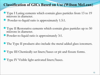 Classification of GICs Based on Use (Wilson McLean)
Type I Luting cements which contain glass particles from 13 to 19
microns in diameter.
 Powder-to-liquid ratio is approximately 1.5:1.
Type II Restorative cements which contain glass particles up to 50
microns in diameter.
Powder-to-liquid ratio is approximately 3:1.
The Type II products also include the metal added glass ionomers.
Type III Chemically-set liners/bases or pit and fissure forms.
Type IV Visible light-activated liners/bases.
13
 