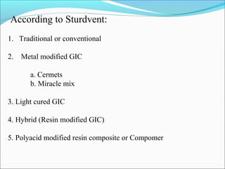 According to Sturdvent:
1. Traditional or conventional
2. Metal modified GIC
a. Cermets
b. Miracle mix
3. Light cured GIC
4. Hybrid (Resin modified GIC)
5. Polyacid modified resin composite or Compomer
 