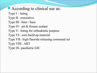 According to clinical use as:
Type I – luting
Type II– restorative
Type III– liner / base
Type IV– pit & fissure sealant
Type V– luting for orthodontic purpose
Type VI– core build up material
Type VII– high fluoride releasing command set
Type VIII– ART
Type IX- paediatric GIC
 