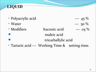 • LIQUID
• Polyacrylic acid --- 45 %
• Water --- 50 %
• Modifiers Itaconic acid --- 05 %
 maleic acid
 tricarballylic acid
• Tartaric acid --- Working Time & setting time.
19
 