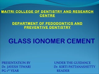 PRESENTATION BY UNDER THE GUIDANCE
Dr. JAYESH TIWARI Dr. KIRTI PATTANASHETTY
PG 1ST
YEAR READER
GLASS IONOMER CEMENT
MAITRI COLLEGE OF DENTISTRY AND RESEARCH
CENTRE
DEPARTMENT OF PEDODONTICS AND
PREVENTIVE DENTISTRY
 