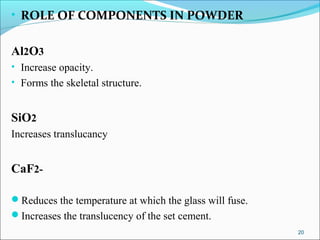 • ROLE OF COMPONENTS IN POWDER
Al2O3
• Increase opacity.
• Forms the skeletal structure.
SiO2
Increases translucancy
CaF2-
Reduces the temperature at which the glass will fuse.
Increases the translucency of the set cement.
20
 