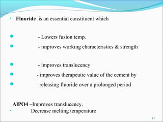 • Fluoride is an essential constituent which
 - Lowers fusion temp.
 - improves working characteristics & strength
 - improves translucency
 - improves therapeutic value of the cement by
 releasing fluoride over a prolonged period
AlPO4 –Improves translucency.
• Decrease melting temperature
21
 