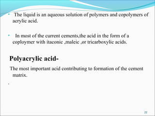 • The liquid is an aqueous solution of polymers and copolymers of
acrylic acid.
• In most of the current cements,the acid in the form of a
coploymer with itaconic ,maleic ,or tricarboxylic acids.
Polyacrylic acid-
The most important acid contributing to formation of the cement
matrix.
.
22
 
