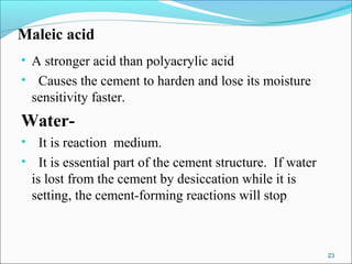 Maleic acid
• A stronger acid than polyacrylic acid
• Causes the cement to harden and lose its moisture
sensitivity faster.
Water-
• It is reaction medium.
• It is essential part of the cement structure. If water
is lost from the cement by desiccation while it is
setting, the cement-forming reactions will stop
23
 
