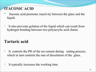 ITACONIC ACID
• Itaconic acid promotes reactivity between the glass and the
liquid.
• It also prevents gelation of the liquid which can result from
hydrogen bonding between two polyacrylic acid chains
Tartaric acid
• It controls the PH of the set cement during setting process,
which in turn controls the rate of dissolution of the glass.
• It typically increases the working time
24
 