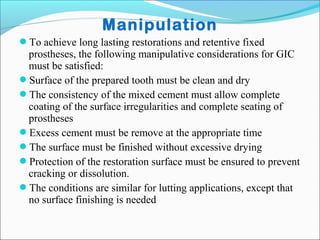 Manipulation
To achieve long lasting restorations and retentive fixed
prostheses, the following manipulative considerations for GIC
must be satisfied:
Surface of the prepared tooth must be clean and dry
The consistency of the mixed cement must allow complete
coating of the surface irregularities and complete seating of
prostheses
Excess cement must be remove at the appropriate time
The surface must be finished without excessive drying
Protection of the restoration surface must be ensured to prevent
cracking or dissolution.
The conditions are similar for lutting applications, except that
no surface finishing is needed
 