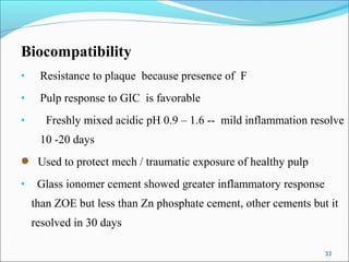 Biocompatibility
• Resistance to plaque because presence of F
• Pulp response to GIC is favorable
• Freshly mixed acidic pH 0.9 – 1.6 -- mild inflammation resolve
10 -20 days
 Used to protect mech / traumatic exposure of healthy pulp
• Glass ionomer cement showed greater inflammatory response
than ZOE but less than Zn phosphate cement, other cements but it
resolved in 30 days
33
 