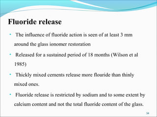Fluoride release
• The influence of fluoride action is seen of at least 3 mm
around the glass ionomer restoration
• Released for a sustained period of 18 months (Wilson et al
1985)
• Thickly mixed cements release more flouride than thinly
mixed ones.
• Fluoride release is restricted by sodium and to some extent by
calcium content and not the total fluoride content of the glass.
34
 