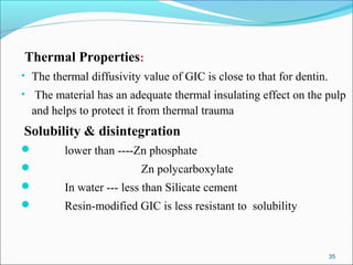 Thermal Properties:
• The thermal diffusivity value of GIC is close to that for dentin.
• The material has an adequate thermal insulating effect on the pulp
and helps to protect it from thermal trauma
Solubility & disintegration
 lower than ----Zn phosphate
 Zn polycarboxylate
 In water --- less than Silicate cement
 Resin-modified GIC is less resistant to solubility
35
 