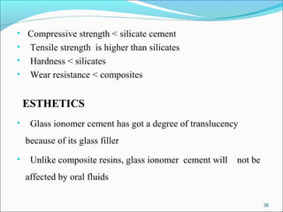 • Compressive strength < silicate cement
• Tensile strength is higher than silicates
• Hardness < silicates
• Wear resistance < composites
ESTHETICS
• Glass ionomer cement has got a degree of translucency
because of its glass filler
• Unlike composite resins, glass ionomer cement will not be
affected by oral fluids
36
 