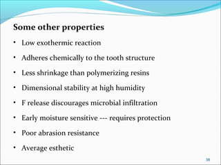 Some other properties
• Low exothermic reaction
• Adheres chemically to the tooth structure
• Less shrinkage than polymerizing resins
• Dimensional stability at high humidity
• F release discourages microbial infiltration
• Early moisture sensitive --- requires protection
• Poor abrasion resistance
• Average esthetic
38
 