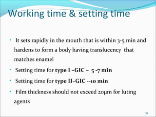 Working time & setting time
• It sets rapidly in the mouth that is within 3-5 min and
hardens to form a body having translucency that
matches enamel
• Setting time for type I –GIC – 5 -7 min
• Setting time for type II–GIC --10 min
• Film thickness should not exceed 20µm for luting
agents
39
 
