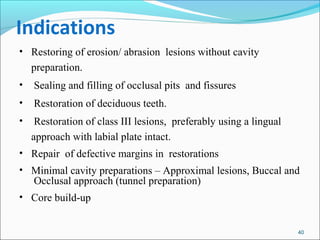 Indications
• Restoring of erosion/ abrasion lesions without cavity
preparation.
• Sealing and filling of occlusal pits and fissures
• Restoration of deciduous teeth.
• Restoration of class III lesions, preferably using a lingual
approach with labial plate intact.
• Repair of defective margins in restorations
• Minimal cavity preparations – Approximal lesions, Buccal and
Occlusal approach (tunnel preparation)
• Core build-up
40
 