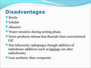 Disadvantages
Brittle
Soluble
Abrasive
Water sensitive during setting phase.
Some products release less fluoride than conventional
GIC
Not inherently radiopaque though addition of
radiodense additives such as barium can alter
radiodensity
Less aesthetic than composite
 