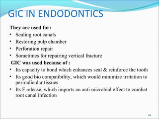 GIC IN ENDODONTICS
They are used for:
• Sealing root canals
• Restoring pulp chamber
• Perforation repair
• Sometimes for repairing vertical fracture
GIC was used because of :
• Its capacity to bond which enhances seal & reinforce the tooth
• Its good bio compatibility, which would minimize irritation to
periradicular tissues
• Its F release, which imports an anti microbial effect to combat
root canal infection
44
 