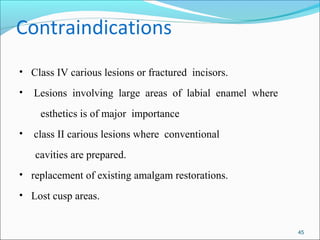 Contraindications
• Class IV carious lesions or fractured incisors.
• Lesions involving large areas of labial enamel where
esthetics is of major importance
• class II carious lesions where conventional
cavities are prepared.
• replacement of existing amalgam restorations.
• Lost cusp areas.
45
 