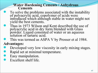 Water Hardening Cements / Anhydrous
Cements
 To solve the problems associated with the instability
of polyacrylic acid, copolymer of acids were
introduced which although stable in water might not
yield the best cements.
 Thus in 1973 Wilson and Kent described the use of
polyacrylic acid in dry form blended with Glass
powder. Liquid consisted of water or an aqueous
solution of tartaric acid.
 This was termed as ASPA V by Prosser et al 1984.
Advantages:
 Developed very low viscosity in early mixing stages.
 Rapid set at minimal temperature.
 Easy manipulation.
 Excellent shelf life.
47
 