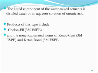 The liquid component of the water-mixed cements is
distilled water or an aqueous solution of tartaric acid.
Products of this type include
 Chelon-Fil (3M ESPE)
and the nonencapsulated forms of Ketac-Cem (3M
ESPE) and Ketac-Bond (3M ESPE
48
 