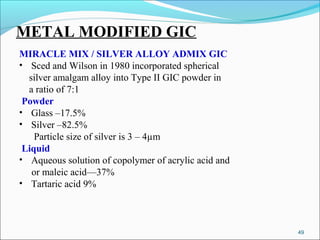 METAL MODIFIED GIC
MIRACLE MIX / SILVER ALLOY ADMIX GIC
• Sced and Wilson in 1980 incorporated spherical
silver amalgam alloy into Type II GIC powder in
a ratio of 7:1
Powder
• Glass –17.5%
• Silver –82.5%
Particle size of silver is 3 – 4µm
Liquid
• Aqueous solution of copolymer of acrylic acid and
or maleic acid—37%
• Tartaric acid 9%
49
 
