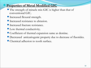 Properties of Metal Modified GIC
The strength of miracle mix GIC is higher than that of
conventional GIC.
Increased flexural strength.
Increased resistance to abrasion.
Increased fracture resistance.
Low thermal conductivity.
Coefficient of thermal expansion same as dentine.
Decreased anticariogenic property due to decrease of fluorides.
Chemical adhesion to tooth surface.
51
 