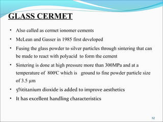 GLASS CERMET
• Also called as cermet ionomer cements
• McLean and Gasser in 1985 first developed
• Fusing the glass powder to silver particles through sintering that can
be made to react with polyacid to form the cement
• Sintering is done at high pressure more than 300MPa and at a
temperature of 8000
C which is ground to fine powder particle size
of 3.5 µm
• 5%titanium dioxide is added to improve aesthetics
• It has excellent handling characteristics
52
 