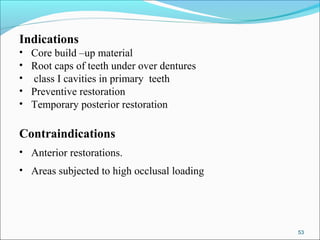 Indications
• Core build –up material
• Root caps of teeth under over dentures
• class I cavities in primary teeth
• Preventive restoration
• Temporary posterior restoration
Contraindications
• Anterior restorations.
• Areas subjected to high occlusal loading
53
 