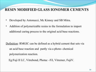 RESIN MODIFIED GLASS IONOMER CEMENTS
• Developed by Antonucci, Mc Kinney and SB Mitra.
• Addition of polymerizable resins to the formulation to import
additional curing process to the original acid base reactions.
Definition: RMGIC can be defined as a hybrid cement that sets via
an acid base reaction and partly via a photo- chemical
polymerization reaction.
Eg:Fuji II LC, Vitrebond, Photac –Fil, Vitremer, FujiV.
54
 