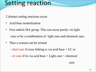 Setting reaction
2 distinct setting reactions occur
• Acid base neutralization
• Free radicle MA group. This can occur purely via light
cure or by a combination of light cure and chemical cure.
• Thus a cement can be termed
- dual cure if cross linking is via acid base + LC or
- tri cure if its via acid base + Light cure + chemical
cure
56
 