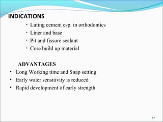 INDICATIONS
• Luting cement esp. in orthodontics
• Liner and base
• Pit and fissure sealant
• Core build up material
ADVANTAGES
• Long Working time and Snap setting
• Early water sensitivity is reduced
• Rapid development of early strength
57
 