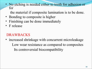 • No etching is needed either to tooth for adhesion or
for
the material if composite lamination is to be done.
• Bonding to composite is higher
• Finishing can be done immediately
• F release
DRAWBACKS
• increased shrinkage with concurrent microleakage
Low wear resistance as compared to composites
Its controversial biocompatibility
58
 