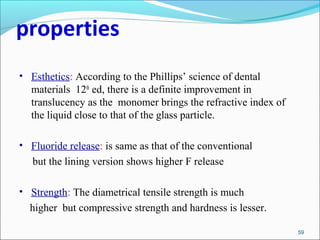 properties
• Esthetics: According to the Phillips’ science of dental
materials 12th
ed, there is a definite improvement in
translucency as the monomer brings the refractive index of
the liquid close to that of the glass particle.
• Fluoride release: is same as that of the conventional
but the lining version shows higher F release
• Strength: The diametrical tensile strength is much
higher but compressive strength and hardness is lesser.
59
 