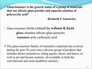 Glass-ionomer is the generic name of a group of materials
that use silicate glass powder and aqueous solution of
polyacrylic acid”
-Kenneth J Anusavice.
• Glass ionomer-term coined by wilson & kent
glass-alumino silicate glass particles
ionomer-poly carboxylic acid.
The glass-ionomer family of restorative materials has evolved
during the past 30 years into a diverse group of products that
includes direct restoratives, luting agents, liners, and bases, as
well as pit and fissure sealants, all available in both the
conventional and resin-modified varieties .
6
 