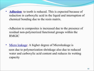 • Adhesion: to tooth is reduced. This is expected because of
reduction in carboxylic acid in the liquid and interruption of
chemical bonding due to the resin matrix.
-Adhesion to composites is increased due to the presence of
residual non-polymerized functional groups within the
RMGIC
• Micro leakage: A higher degree of Microleakage is
seen due to polymerization shrinkage also due to reduced
water and carboxylic acid content and reduces its wetting
capacity
60
 