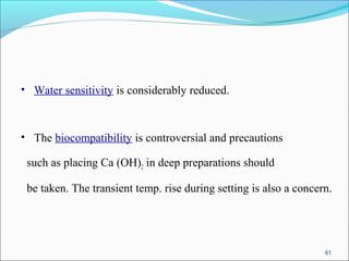 • Water sensitivity is considerably reduced.
• The biocompatibility is controversial and precautions
such as placing Ca (OH)2 in deep preparations should
be taken. The transient temp. rise during setting is also a concern.
61
 