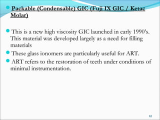 Packable (Condensable) GIC (Fuji IX GIC / Ketac
Molar)
This is a new high viscosity GIC launched in early 1990’s.
This material was developed largely as a need for filling
materials
These glass ionomers are particularly useful for ART.
ART refers to the restoration of teeth under conditions of
minimal instrumentation.
62
 