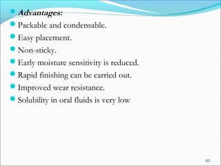 Advantages:
Packable and condensable.
Easy placement.
Non-sticky.
Early moisture sensitivity is reduced.
Rapid finishing can be carried out.
Improved wear resistance.
Solubility in oral fluids is very low
63
 