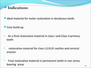 Indications:
Ideal material for molar restoration in deciduous teeth.
Core build up.
• As a final restorative material in class I and Class II primary
teeth
• restorative material for class I,II,III,IV cavities and cervical
erosion
• Final restorative material in permanent teeth in non stress
bearing areas 64
 