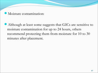 Moisture contamination:
Although at least some suggests that GICs are sensitive to
moisture contamination for up to 24 hours, others
recommend protecting them from moisture for 10 to 30
minutes after placement.
67
 