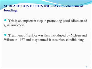 SURFACE CONDITIONING – As a mechanism of
bonding.
 This is an important step in promoting good adhesion of
glass ionomers.
 Treatment of surface was first introduced by Mclean and
Wilson in 1977 and they termed it as surface conditioning.
68
 