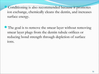 Conditioning is also recommended because it promotes
ion exchange, chemically cleans the dentin, and increases
surface energy.
The goal is to remove the smear layer without removing
smear layer plugs from the dentin tubule orifices or
reducing bond strength through depletion of surface
ions.
70
 