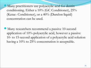 Many practitioners use polyacrylic acid for dentin
conditioning. Either a 10% (GC Conditioner), 25%
(Ketac- Conditioner), or a 40% (Durelon liquid)
concentration can be used.
Many researchers recommend a passive 10-second
application of 10% polyacrylic acid, however a passive
10- to 15-second application of a polyacrylic acid solution
having a 10% to 25% concentration is acceptable.
71
 