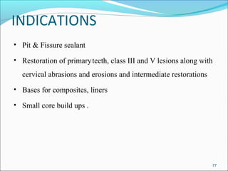 INDICATIONS
• Pit & Fissure sealant
• Restoration of primaryteeth, class III and V lesions along with
cervical abrasions and erosions and intermediate restorations
• Bases for composites, liners
• Small core build ups .
77
 
