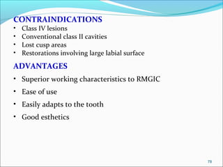 CONTRAINDICATIONS
• Class IV lesions
• Conventional class II cavities
• Lost cusp areas
• Restorations involving large labial surface
ADVANTAGES
• Superior working characteristics to RMGIC
• Ease of use
• Easily adapts to the tooth
• Good esthetics
78
 