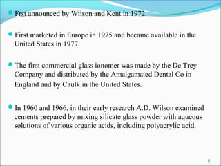 Frst announced by Wilson and Kent in 1972.
First marketed in Europe in 1975 and became available in the
United States in 1977.
The first commercial glass ionomer was made by the De Trey
Company and distributed by the Amalgamated Dental Co in
England and by Caulk in the United States.
In 1960 and 1966, in their early research A.D. Wilson examined
cements prepared by mixing silicate glass powder with aqueous
solutions of various organic acids, including polyacrylic acid.
8
 