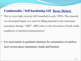 Condensable / Self hardening GIC Ketac Molar)
• This is a new high viscosity GIC launched in early 1990’s. This material
was developed largely as a need for filling materials in the atraumatic
restoration therapy “ART”. ART refers to the restoration of teeth under
conditions of minimal instrumentation’
• It is used mainly in paediatric dentistry for cementation of stainless
steel crowns,space maintainers, bands and brackets
81
 