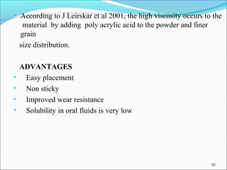 • According to J Leirskar et al 2001, the high viscosity occurs to the
material by adding poly acrylic acid to the powder and finer
grain
size distribution.
ADVANTAGES
• Easy placement
• Non sticky
• Improved wear resistance
• Solubility in oral fluids is very low
82
 
